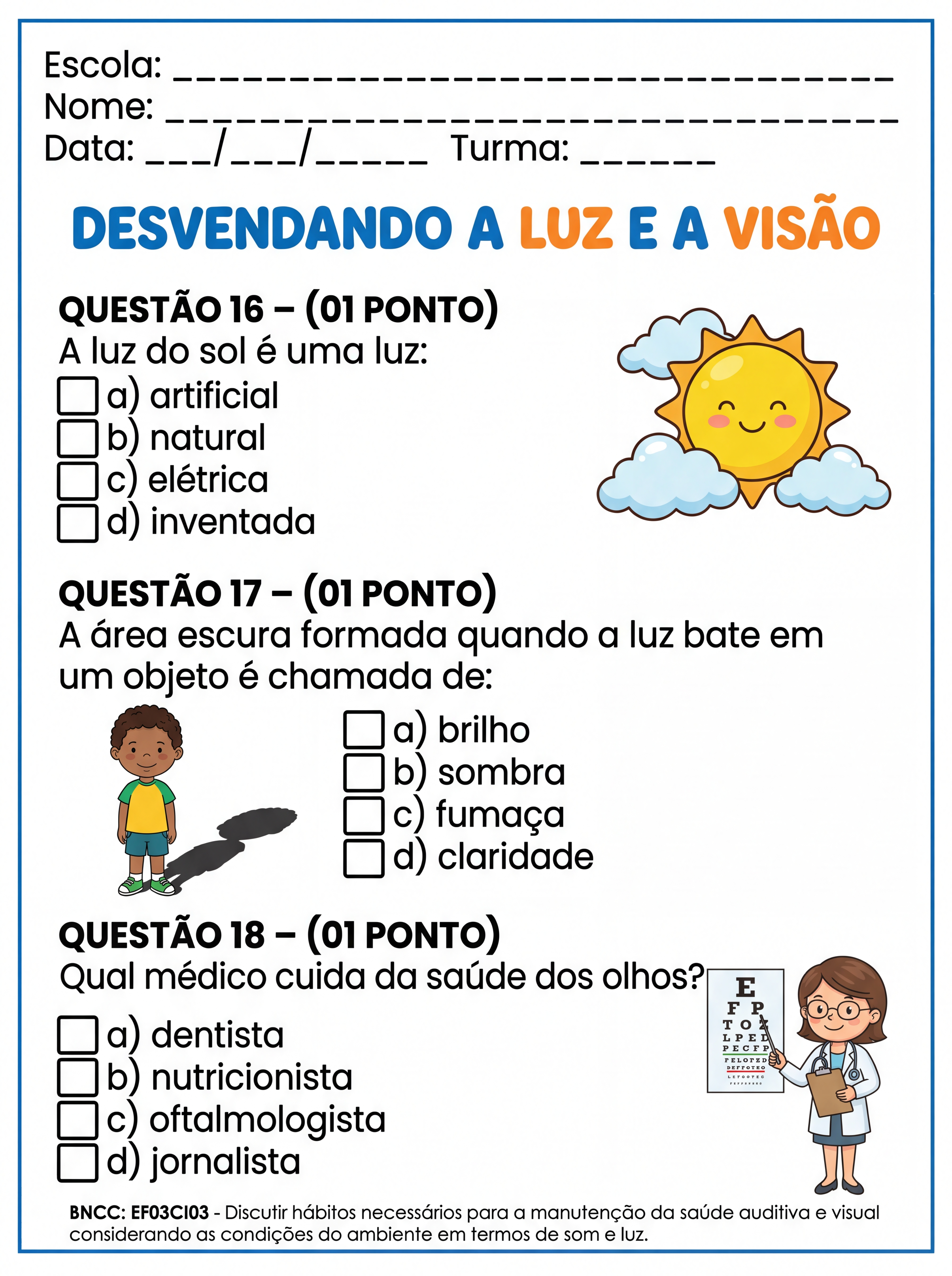 Atividade: QUESTÃO 16 – (01 PONTO)
A luz do sol é uma luz:
a) artificial
b) natural
c) elétrica
d) inventada
QUESTÃO 17 – (01 PONTO)
A área escura formada quando a luz bate em um objeto é chamada de:
a) brilho
b) sombra
c) fumaça
d) claridade
QUESTÃO 18 – (01 PONTO)
Qual médico cuida da saúde dos olhos?
a) dentista
b) nutricionista
c) oftalmologista
d) jornalista