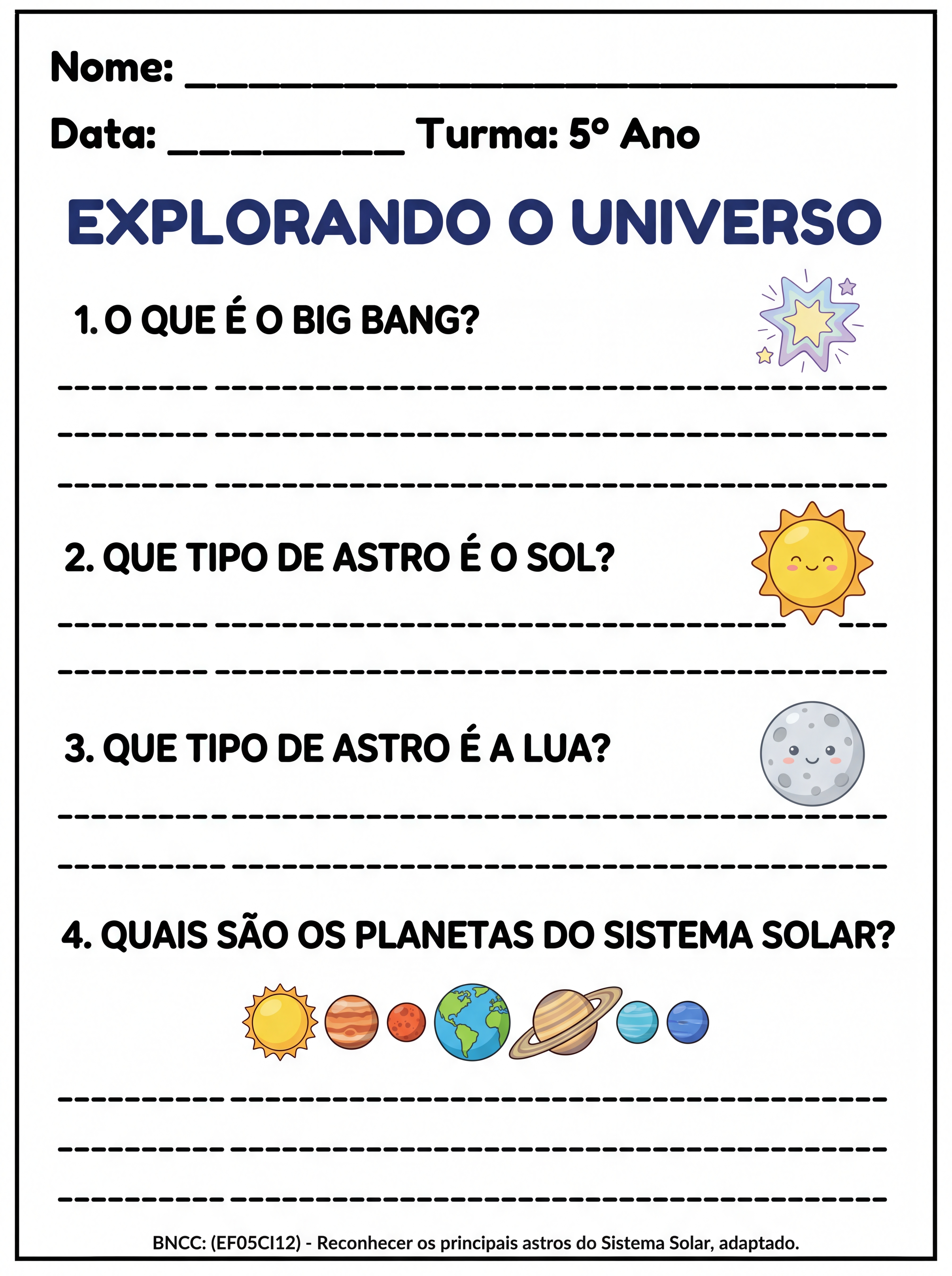 Atividade: ATIVIDADE TEA 5ANO COM ESPAÇO AMPLO PARA ESCREVER:
O QUE É O BIG BANG?
QUE TIPO DE ASTRO É O SOL?
QUE TIPO DE ASTRO É A LUA?
QUAIS SÃO OS PLANETAS DO SISTEMA SOLAR?