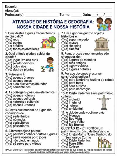Qual destes lugares frequentamos no dia a dia?
a) ruas
b) pontes
c) prédios
d) todos os anteriores

Qual atitude ajuda a cuidar da cidade?
a) jogar lixo nas ruas 
b) plantar árvores
c) poluir rios
d) destruir plantas

Paisagem é:
a) apenas árvores
b) apenas casas
c) tudo que vemos ao redor
d) somente rios


As paisagens possuem elementos:
a) apenas naturais
b) apenas culturais
c) naturais e culturais
d) apenas urbanos

Povos que mudam de lugar são chamados de:
a) sedentários
b) nômades
c) agricultores
d) pescadores


A internet ajuda porque:
a) permite conhecer outros lugares
b) serve apenas para jogos
c) não ajuda em nada
d) só serve para vídeos


Um lugar que guarda objetos históricos é:
a) supermercado
b) museu
c) shopping
d) cinema


Ruas, praças e monumentos são chamados de:
a) lugares de memória
b) ruas antigas
c) lugares vazios
d) lugares naturais


Por que devemos preservar construções antigas?
a) para lembrar a história da cidade
b) para fotos
c) para turismo
d) para decoração

O Cristo Redentor é um patrimônio cultural:
a) material
b) imaterial
c) natural
d) ambiental

A cidade onde você mora é:
a) Manaus
b) Boa Vista
c) Porto Velho
d) Rio Branco

QUESTÃO 30 – (01 PONTO)

Um patrimônio histórico de Boa Vista é:
a) Igreja Matriz Nossa Senhora do Carmo
b) Cristo Redentor
c) Torre Eiffel
d) Coliseu