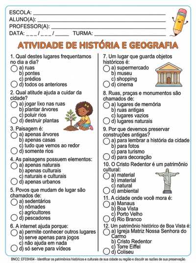 Qual destes lugares frequentamos no dia a dia?
a) ruas
b) pontes
c) prédios
d) todos os anteriores
Qual atitude ajuda a cuidar da cidade?
a) jogar lixo nas ruas
b) plantar árvores
c) poluir rios
d) destruir plantas
Paisagem é:
a) apenas árvores
b) apenas casas
c) tudo que vemos ao redor
d) somente rios
As paisagens possuem elementos:
a) apenas naturais
b) apenas culturais
c) naturais e culturais
d) apenas urbanos
Povos que mudam de lugar são chamados de:
a) sedentários
b) nômades
c) agricultores
d) pescadores
A internet ajuda porque:
a) permite conhecer outros lugares
b) serve apenas para jogos
c) não ajuda em nada
d) só serve para vídeos
Um lugar que guarda objetos históricos é:
a) supermercado
b) museu
c) shopping
d) cinema
Ruas, praças e monumentos são chamados de:
a) lugares de memória
b) ruas antigas
c) lugares vazios
d) lugares naturais
Por que devemos preservar construções antigas?
a) para lembrar a história da cidade
b) para fotos
c) para turismo
d) para decoração
QUESTÃO 28 – (01 PONTO)
O Cristo Redentor é um patrimônio cultural:
a) material
b) imaterial
c) natural
d) ambiental
QUESTÃO 29 – (01 PONTO)
A cidade onde você mora é:
a) Manaus
b) Boa Vista
c) Porto Velho
d) Rio Branco
QUESTÃO 30 – (01 PONTO)
Um patrimônio histórico de Boa Vista é:
a) Igreja Matriz Nossa Senhora do Carmo
b) Cristo Redentor
c) Torre Eiffel
d) Coliseu