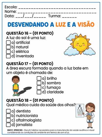 QUESTÃO 16 – (01 PONTO)

A luz do sol é uma luz:
a) artificial
b) natural
c) elétrica
d) inventada

QUESTÃO 17 – (01 PONTO)

A área escura formada quando a luz bate em um objeto é chamada de:
a) brilho
b) sombra
c) fumaça
d) claridade

QUESTÃO 18 – (01 PONTO)

Qual médico cuida da saúde dos olhos?
a) dentista
b) nutricionista
c) oftalmologista
d) jornalista