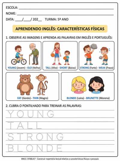 ATIVIADADE TEA 5º ANO

1-  CARACTERÍSTICAS FÍSICAS EM INGLÊS (COM TRADUÇÃO PARA FACILITAR A COMPREENSÃO) 

JOVEM-VELHO
ALTO - BAIXO
FORTE-FRACO
GORDO-MAGRO
LOIRA-MORENA